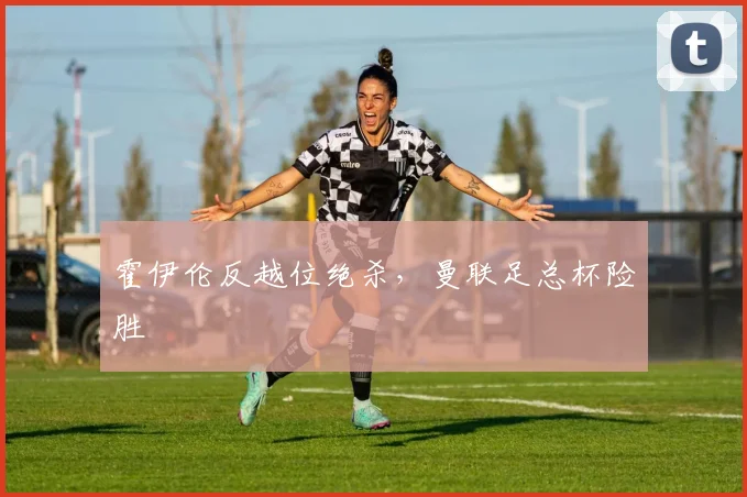 霍伊伦反越位绝杀，曼联足总杯险胜