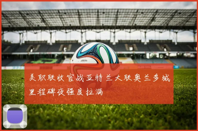 美职联收官战亚特兰大联奥兰多城里程碑夜强度拉满