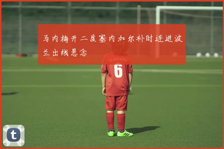 马内梅开二度塞内加尔补时连进波兰出线悬念