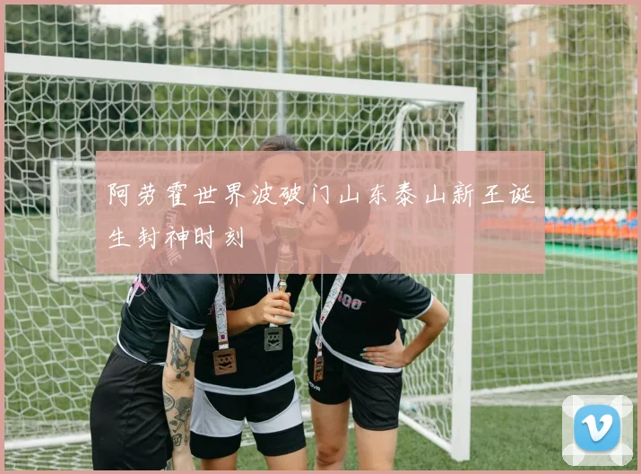 阿劳霍世界波破门山东泰山新王诞生封神时刻