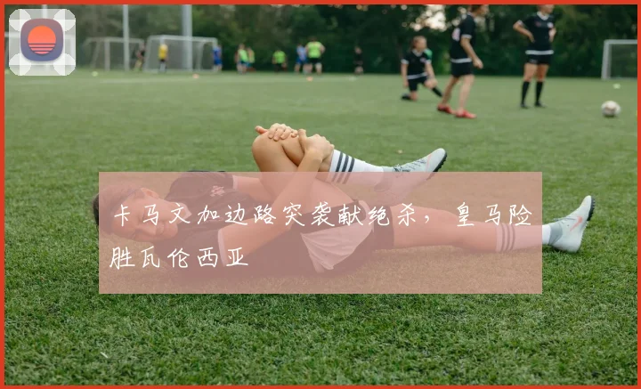 卡马文加边路突袭献绝杀,皇马险胜瓦伦西亚