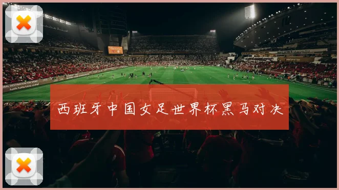 西班牙中国女足世界杯黑马对决