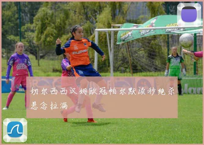 切尔西西汉姆欧冠帕尔默读秒绝杀悬念拉满