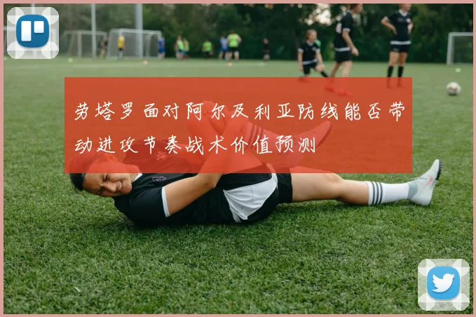 劳塔罗面对阿尔及利亚防线能否带动进攻节奏战术价值预测