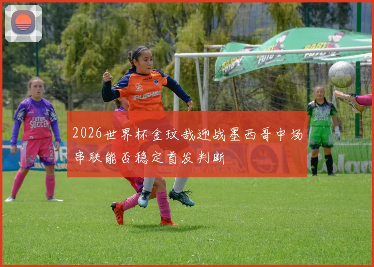 2026世界杯金玟哉迎战墨西哥中场串联能否稳定首发判断