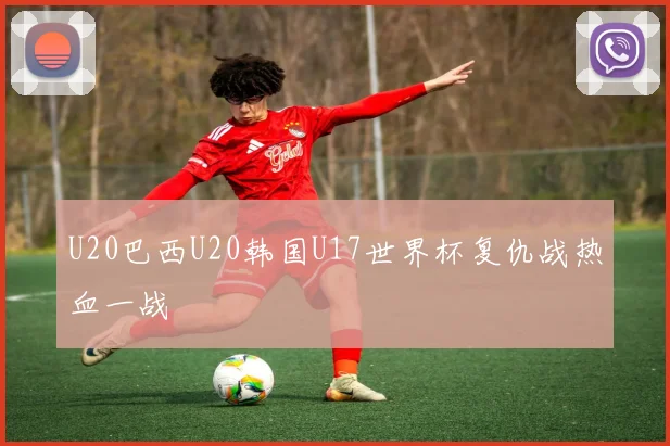 U20巴西U20韩国U17世界杯复仇战热血一战