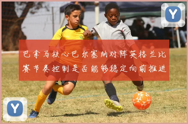 巴拿马核心巴尔塞纳对阵英格兰比赛节奏控制是否能够稳定向前推进