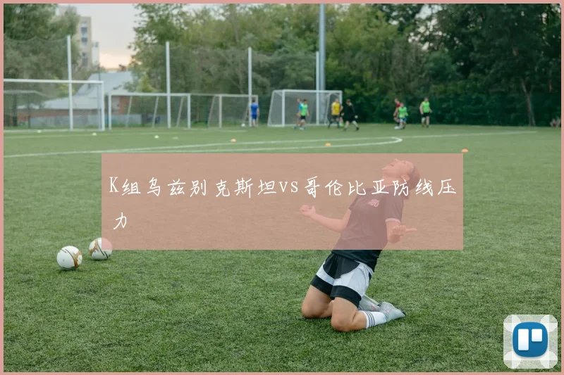 K组乌兹别克斯坦vs哥伦比亚防线压力
