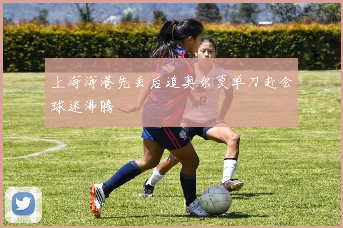 上海海港先丢后追奥尔莫单刀赴会球迷沸腾