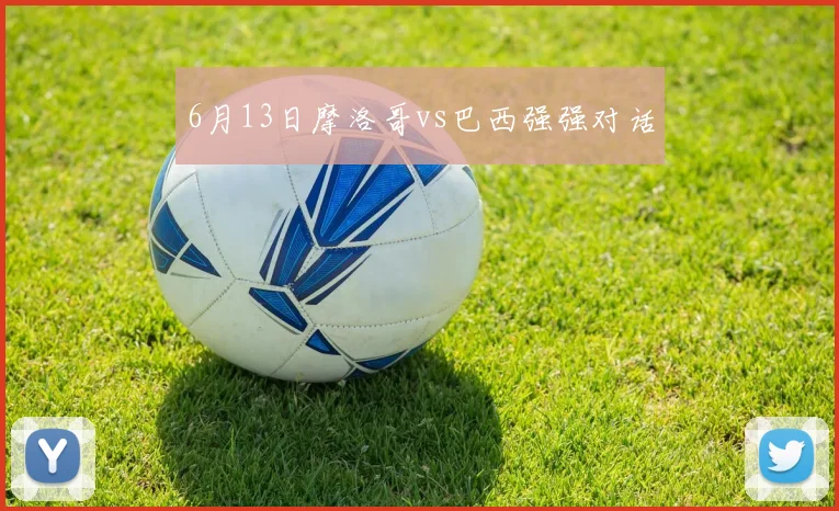 6月13日摩洛哥vs巴西强强对话