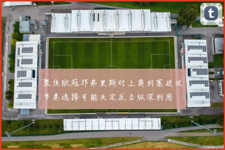 聚焦欧冠邓弗里斯对上奥利塞进攻节奏选择可能决定反击纵深利用
