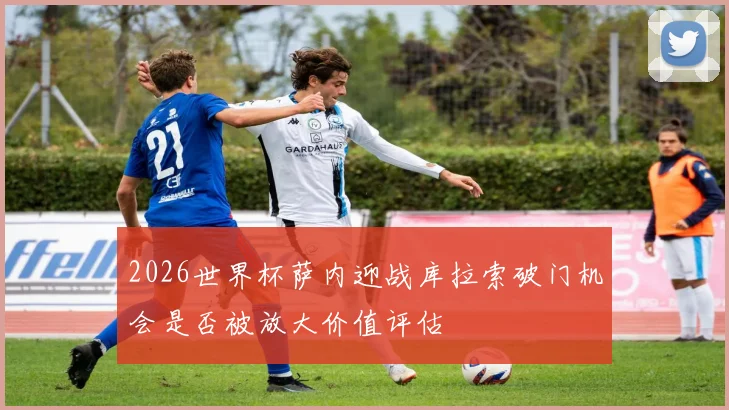 2026世界杯萨内迎战库拉索破门机会是否被放大价值评估