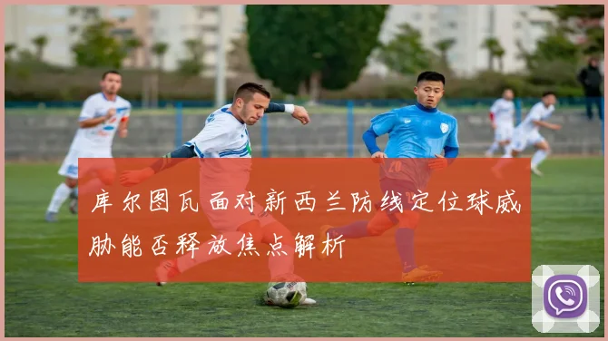 库尔图瓦面对新西兰防线定位球威胁能否释放焦点解析