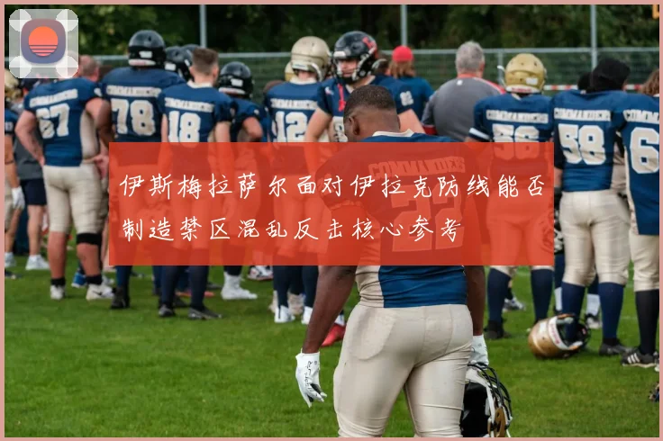 伊斯梅拉萨尔面对伊拉克防线能否制造禁区混乱反击核心参考