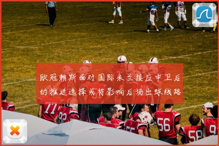 欧冠赖斯面对国际米兰接应中卫后的推进选择或将影响后场出球线路