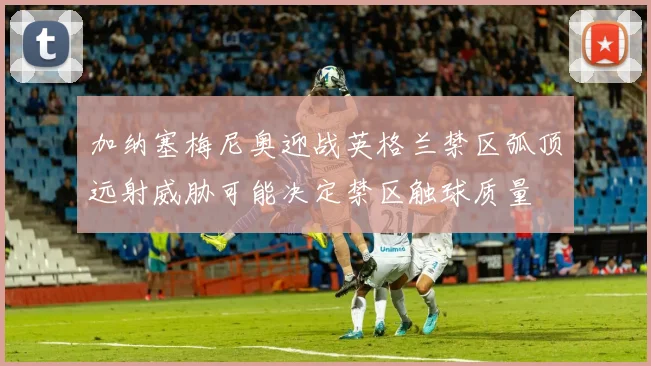 加纳塞梅尼奥迎战英格兰禁区弧顶远射威胁可能决定禁区触球质量