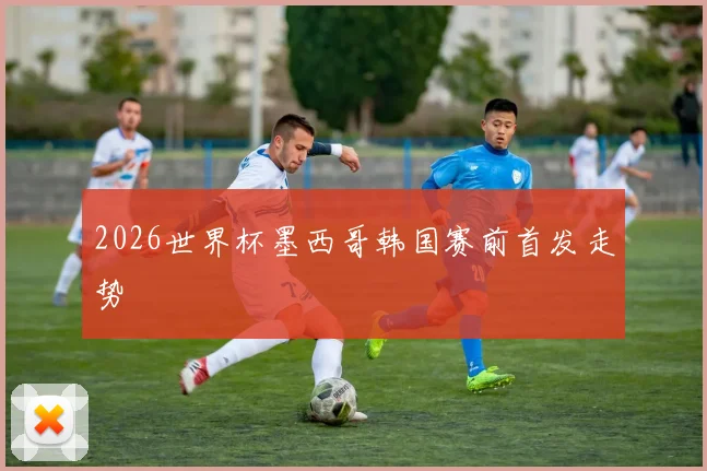 2026世界杯墨西哥韩国赛前首发走势