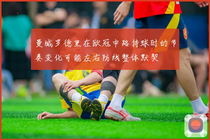 曼城罗德里在欧冠中路持球时的节奏变化可能左右防线整体默契