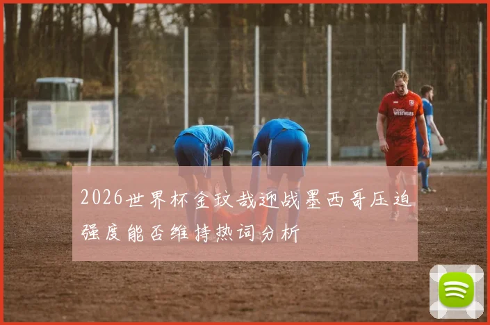 2026世界杯金玟哉迎战墨西哥压迫强度能否维持热词分析