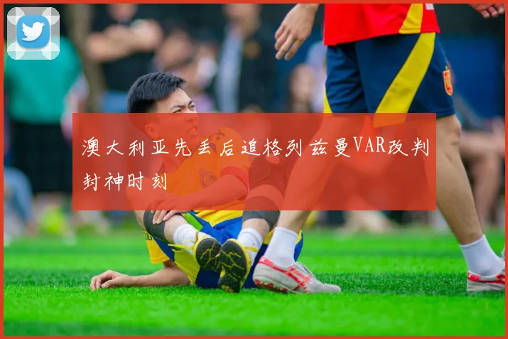 澳大利亚先丢后追格列兹曼VAR改判封神时刻