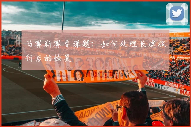马赛新赛季课题：如何处理长途旅行后的恢复