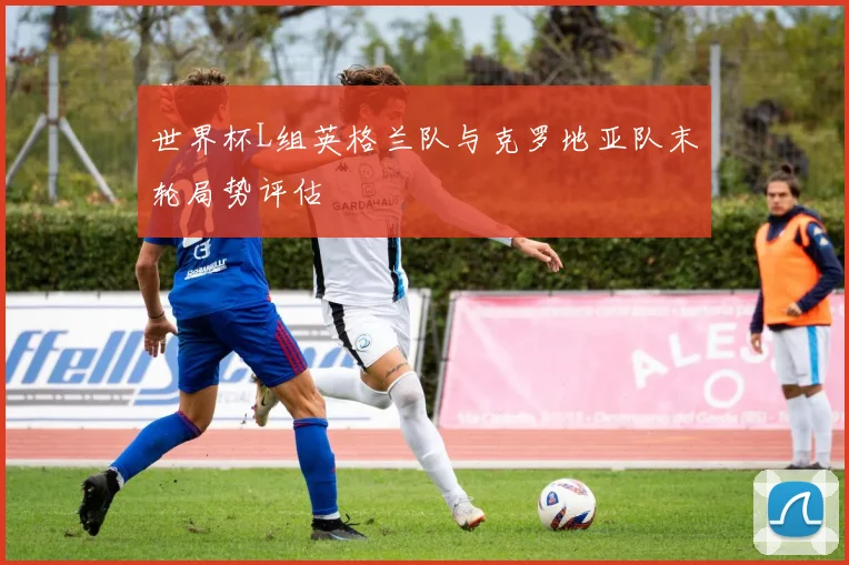 世界杯L组英格兰队与克罗地亚队末轮局势评估